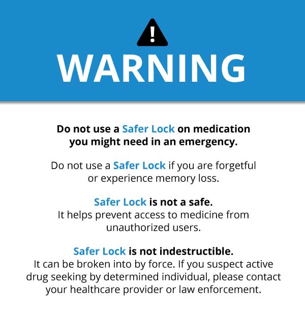 A graphic with the word "Warning" at the top in large font. Text reads "Do not use a Safer Lock on medication you might need in an emergency. Do not use a Safer Lock if you are forgetful or experience memory loss. Safer Lock is not a safe. It helps prevent access to medicine from unauthorized users. Safer Lock is not indestructible. It can be broken into by force. If you suspect active drug seeking by determined individual, please contact your healthcare provider or law enforcement."